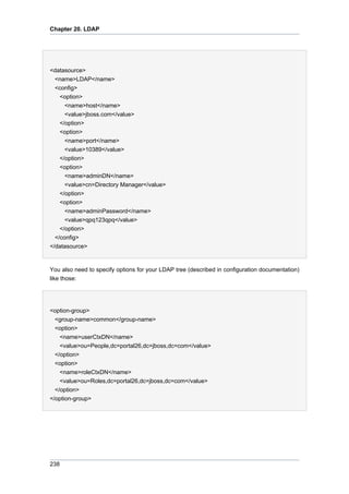 Chapter 20. LDAP

<datasource>
<name>LDAP</name>
<config>
<option>
<name>host</name>
<value>jboss.com</value>
</option>
<option>
<name>port</name>
<value>10389</value>
</option>
<option>
<name>adminDN</name>
<value>cn=Directory Manager</value>
</option>
<option>
<name>adminPassword</name>
<value>qpq123qpq</value>
</option>
</config>
</datasource>

You also need to specify options for your LDAP tree (described in configuration documentation)
like those:

<option-group>
<group-name>common</group-name>
<option>
<name>userCtxDN</name>
<value>ou=People,dc=portal26,dc=jboss,dc=com</value>
</option>
<option>
<name>roleCtxDN</name>
<value>ou=Roles,dc=portal26,dc=jboss,dc=com</value>
</option>
</option-group>

238

 