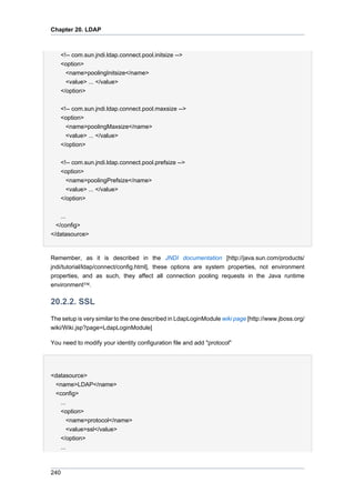 Chapter 20. LDAP

<!-- com.sun.jndi.ldap.connect.pool.initsize -->
<option>
<name>poolingInitsize</name>
<value> ... </value>
</option>
<!-- com.sun.jndi.ldap.connect.pool.maxsize -->
<option>
<name>poolingMaxsize</name>
<value> ... </value>
</option>
<!-- com.sun.jndi.ldap.connect.pool.prefsize -->
<option>
<name>poolingPrefsize</name>
<value> ... </value>
</option>
...
</config>
</datasource>

Remember, as it is described in the JNDI documentation [http://java.sun.com/products/
jndi/tutorial/ldap/connect/config.html], these options are system properties, not environment
properties, and as such, they affect all connection pooling requests in the Java runtime
environment™.

20.2.2. SSL
The setup is very similar to the one described in LdapLoginModule wiki page [http://www.jboss.org/
wiki/Wiki.jsp?page=LdapLoginModule]
You need to modify your identity configuration file and add "protocol"

<datasource>
<name>LDAP</name>
<config>
...
<option>
<name>protocol</name>
<value>ssl</value>
</option>
...

240

 