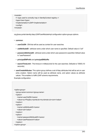 UserModule

<module>
<!--type used to correctly map in IdentityContext registry-->
<type>User</type>
<implementation>LDAP</implementation>
<config/>
</module>

org.jboss.portal.identity.ldap.LDAPUserModuleImpl configuration option-groups options:

• common:
• userCtxDN - DN that will be used as context for user searches
• uidAttributeID - attribute name under which user name is specified. Default value is "uid"
• passwordAttributeID - attribute name under which user password is specified. Default value
is "userPassword"
• principalDNPrefix and principalDNSuffix
• searchTimeLimit - The timeout in milliseconds for the user searches. Defaults to 10000 (10
seconds).
• userCreateAttibutes: This option-group defines a set of ldap attributes that will be set on user
entry creation. Option name will be used as attribute name, and option values as attribute
values. This enables to fulfill LDAP schema requirements.
Example configuration:

<option-group>
<group-name>common</group-name>
<option>
<name>userCtxDN</name>
<value>ou=People,o=portal,dc=my-domain,dc=com</value>
</option>
<option>
<name>uidAttributeID</name>
<value>uid</value>
</option>
<option>
<name>passwordAttributeID</name>
<value>userPassword</value>
</option>
</option-group>

243

 