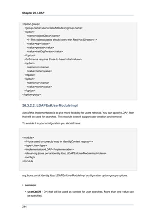 Chapter 20. LDAP

<option-group>
<group-name>userCreateAttibutes</group-name>
<option>
<name>objectClass</name>
<!--This objectclasses should work with Red Hat Directory-->
<value>top</value>
<value>person</value>
<value>inetOrgPerson</value>
</option>
<!--Schema requires those to have initial value-->
<option>
<name>cn</name>
<value>none</value>
</option>
<option>
<name>sn</name>
<value>none</value>
</option>
</option-group>

20.3.2.2. LDAPExtUserModuleImpl
Aim of this implementation is to give more flexibility for users retrieval. You can specify LDAP filter
that will be used for searches. This module doesn't support user creation and removal
To enable it in your configuration you should have:

<module>
<!--type used to correctly map in IdentityContext registry-->
<type>User</type>
<implementation>LDAP</implementation>
<class>org.jboss.portal.identity.ldap.LDAPExtUserModuleImpl</class>
<config/>
</module

org.jboss.portal.identity.ldap.LDAPExtUserModuleImpl configuration option-groups options:

• common:
• userCtxDN - DN that will be used as context for user searches. More than one value can
be specified.

244

 