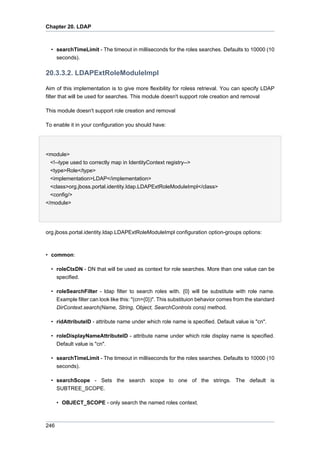 Chapter 20. LDAP

• searchTimeLimit - The timeout in milliseconds for the roles searches. Defaults to 10000 (10
seconds).

20.3.3.2. LDAPExtRoleModuleImpl
Aim of this implementation is to give more flexibility for roless retrieval. You can specify LDAP
filter that will be used for searches. This module doesn't support role creation and removal
This module doesn't support role creation and removal
To enable it in your configuration you should have:

<module>
<!--type used to correctly map in IdentityContext registry-->
<type>Role</type>
<implementation>LDAP</implementation>
<class>org.jboss.portal.identity.ldap.LDAPExtRoleModuleImpl</class>
<config/>
</module>

org.jboss.portal.identity.ldap.LDAPExtRoleModuleImpl configuration option-groups options:

• common:
• roleCtxDN - DN that will be used as context for role searches. More than one value can be
specified.
• roleSearchFilter - ldap filter to search roles with. {0} will be substitute with role name.
Example filter can look like this: "(cn={0})". This substituion behavior comes from the standard
DirContext.search(Name, String, Object, SearchControls cons) method.
• ridAttributeID - attribute name under which role name is specified. Default value is "cn".
• roleDisplayNameAttributeID - attribute name under which role display name is specified.
Default value is "cn".
• searchTimeLimit - The timeout in milliseconds for the roles searches. Defaults to 10000 (10
seconds).
• searchScope - Sets the search scope to one of the strings. The default is
SUBTREE_SCOPE.
• OBJECT_SCOPE - only search the named roles context.

246

 