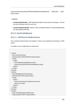 UserProfileModule

org.jboss.portal.identity.ldap.LDAPStaticRoleMembershipModuleImpl
groups options:

configuration

option-

• common:
• membershipAttributeID - LDAP attribute that defines role ids that user belongs to. This will
be used to retrieved roles from user entry.
• membershipAttributeIsDN - defines if values of attribute defined in membershipAttributeID
are fully qualified LDAP DNs.

20.3.5. UserProfileModule
20.3.5.1. LDAPUserProfileModuleImpl
This is standard implementation that enables to retrieve user properties from atributes in LDAP
entries.
To enable it in your configuration you should have:

<module>
<type>UserProfile</type>
<implementation>DELEGATING</implementation>
<config>
<option>
<name>ldapModuleJNDIName</name>
<value>java:/portal/LDAPUserProfileModule</value>
</option>
</config>
</module>
<module>
<type>DBDelegateUserProfile</type>
<implementation>DB</implementation>
<config>
<option>
<name>randomSynchronizePassword</name>
<value>true</value>
</option>
</config>
</module>
<module>
<type>LDAPDelegateUserProfile</type>
<implementation>LDAP</implementation>

249

 