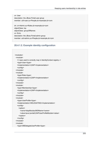Keeping users membership in role entries

cn: User
description: the JBoss Portal user group
member: uid=user,ou=People,dc=example,dc=com
dn: cn=Admin,ou=Roles,dc=example,dc=com
objectClass: top
objectClass: groupOfNames
cn: Echo
description: the JBoss Portal admin group
member: uid=admin,ou=People,dc=example,dc=com

20.4.1.2. Example identity configuration

<modules>
<module>
<!--type used to correctly map in IdentityContext registry-->
<type>User</type>
<implementation>LDAP</implementation>
<config/>
</module>
<module>
<type>Role</type>
<implementation>LDAP</implementation>
<config/>
</module>
<module>
<type>Membership</type>
<implementation>LDAP</implementation>
<config/>
</module>
<module>
<type>UserProfile</type>
<implementation>DELEGATING</implementation>
<config>
<option>
<name>ldapModuleJNDIName</name>
<value>java:/portal/LDAPUserProfileModule</value>
</option>
</config>
</module>
<module>
<type>DBDelegateUserProfile</type>

253

 