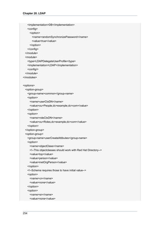 Chapter 20. LDAP

<implementation>DB</implementation>
<config>
<option>
<name>randomSynchronizePassword</name>
<value>true</value>
</option>
</config>
</module>
<module>
<type>LDAPDelegateUserProfile</type>
<implementation>LDAP</implementation>
<config/>
</module>
</modules>
<options>
<option-group>
<group-name>common</group-name>
<option>
<name>userCtxDN</name>
<value>ou=People,dc=example,dc=com</value>
</option>
<option>
<name>roleCtxDN</name>
<value>ou=Roles,dc=example,dc=com</value>
</option>
</option-group>
<option-group>
<group-name>userCreateAttibutes</group-name>
<option>
<name>objectClass</name>
<!--This objectclasses should work with Red Hat Directory-->
<value>top</value>
<value>person</value>
<value>inetOrgPerson</value>
</option>
<!--Schema requires those to have initial value-->
<option>
<name>cn</name>
<value>none</value>
</option>
<option>
<name>sn</name>
<value>none</value>

254

 