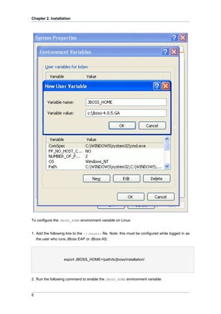 Chapter 2. Installation

To configure the JBOSS_HOME environment variable on Linux:

1. Add the following line to the ~/.bashrc file. Note: this must be configured while logged in as
the user who runs JBoss EAP or JBoss AS:

export JBOSS_HOME=/path/to/jboss/installation/

2. Run the following command to enable the JBOSS_HOME environment variable:

6

 