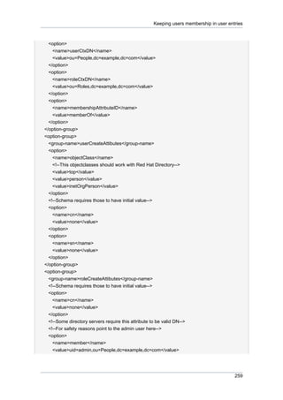 Keeping users membership in user entries

<option>
<name>userCtxDN</name>
<value>ou=People,dc=example,dc=com</value>
</option>
<option>
<name>roleCtxDN</name>
<value>ou=Roles,dc=example,dc=com</value>
</option>
<option>
<name>membershipAttributeID</name>
<value>memberOf</value>
</option>
</option-group>
<option-group>
<group-name>userCreateAttibutes</group-name>
<option>
<name>objectClass</name>
<!--This objectclasses should work with Red Hat Directory-->
<value>top</value>
<value>person</value>
<value>inetOrgPerson</value>
</option>
<!--Schema requires those to have initial value-->
<option>
<name>cn</name>
<value>none</value>
</option>
<option>
<name>sn</name>
<value>none</value>
</option>
</option-group>
<option-group>
<group-name>roleCreateAttibutes</group-name>
<!--Schema requires those to have initial value-->
<option>
<name>cn</name>
<value>none</value>
</option>
<!--Some directory servers require this attribute to be valid DN-->
<!--For safety reasons point to the admin user here-->
<option>
<name>member</name>
<value>uid=admin,ou=People,dc=example,dc=com</value>

259

 