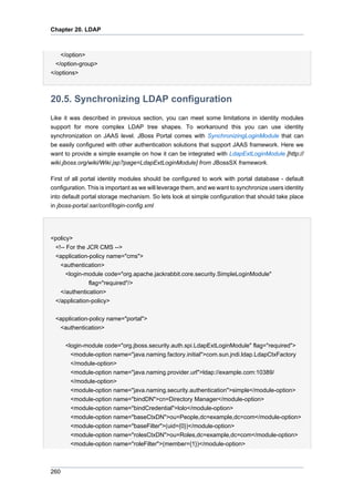 Chapter 20. LDAP

</option>
</option-group>
</options>

20.5. Synchronizing LDAP configuration
Like it was described in previous section, you can meet some limitations in identity modules
support for more complex LDAP tree shapes. To workaround this you can use identity
synchronization on JAAS level. JBoss Portal comes with SynchronizingLoginModule that can
be easily configured with other authentication solutions that support JAAS framework. Here we
want to provide a simple example on how it can be integrated with LdapExtLoginModule [http://
wiki.jboss.org/wiki/Wiki.jsp?page=LdapExtLoginModule] from JBossSX framework.
First of all portal identity modules should be configured to work with portal database - default
configuration. This is important as we will leverage them, and we want to synchronize users identity
into default portal storage mechanism. So lets look at simple configuration that should take place
in jboss-portal.sar/conf/login-config.xml

<policy>
<!-- For the JCR CMS -->
<application-policy name="cms">
<authentication>
<login-module code="org.apache.jackrabbit.core.security.SimpleLoginModule"
flag="required"/>
</authentication>
</application-policy>
<application-policy name="portal">
<authentication>
<login-module code="org.jboss.security.auth.spi.LdapExtLoginModule" flag="required">
<module-option name="java.naming.factory.initial">com.sun.jndi.ldap.LdapCtxFactory
</module-option>
<module-option name="java.naming.provider.url">ldap://example.com:10389/
</module-option>
<module-option name="java.naming.security.authentication">simple</module-option>
<module-option name="bindDN">cn=Directory Manager</module-option>
<module-option name="bindCredential">lolo</module-option>
<module-option name="baseCtxDN">ou=People,dc=example,dc=com</module-option>
<module-option name="baseFilter">(uid={0})</module-option>
<module-option name="rolesCtxDN">ou=Roles,dc=example,dc=com</module-option>
<module-option name="roleFilter">(member={1})</module-option>

260

 