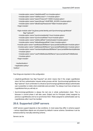 Supported LDAP servers

<module-option name="roleAttributeID">cn</module-option>
<module-option name="roleRecursion">-1</module-option>
<module-option name="searchTimeLimit">10000</module-option>
<module-option name="searchScope">SUBTREE_SCOPE</module-option>
<module-option name="allowEmptyPasswords">false</module-option>
</login-module>
<login-module code="org.jboss.portal.identity.auth.SynchronizingLoginModule"
flag="optional">
<module-option name="synchronizeIdentity">true</module-option>
<module-option name="synchronizeRoles">true</module-option>
<module-option name="additionalRole">Authenticated</module-option>
<module-option name="defaultAssignedRole">User</module-option>
<module-option name="userModuleJNDIName">java:/portal/UserModule</module-option>
<module-option name="roleModuleJNDIName">java:/portal/RoleModule</module-option>
<module-option name="membershipModuleJNDIName">java:/portal/MembershipModule
</module-option>
<module-option name="userProfileModuleJNDIName">java:/portal/UserProfileModule
</module-option>
</login-module>
</authentication>
</application-policy>
</policy>

Few things are important in this configuration:
• LdapExtLoginModule has flag="required" set which means that if this single LoginModule
return fail from authentication request whole process will fail. SynchronizingLoginModule has
flag="optional". Such combination is critical as SynchronizingLoginModule always authenticates
user sucessfully no matter what credentials were provided. You always must have at least one
LoginModule that you will rely on.
• SynchronizingLoginModule is always the last one in whole authentication chain. This is
because in commit phase it will take users Subject and its Principals (roles) assigned by
previous LoginModules and try to synchronize them. Roles assigned to authenticated user by
LoginModules after it won't be handled.

20.6. Supported LDAP servers
LDAP servers support depends on few conditions. In most cases they differ in schema support
- various objectClass objects are not present by default in server schema. Sometimes it can be
workarounded by manually extending schema.
Servers can be

261

 