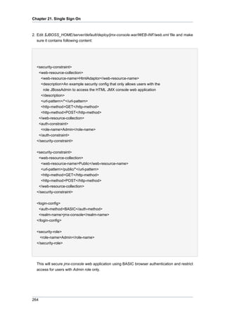 Chapter 21. Single Sign On

2. Edit $JBOSS_HOME/server/default/deploy/jmx-console.war/WEB-INF/web.xml file and make
sure it contains following content:

<security-constraint>
<web-resource-collection>
<web-resource-name>HtmlAdaptor</web-resource-name>
<description>An example security config that only allows users with the
role JBossAdmin to access the HTML JMX console web application
</description>
<url-pattern>/*</url-pattern>
<http-method>GET</http-method>
<http-method>POST</http-method>
</web-resource-collection>
<auth-constraint>
<role-name>Admin</role-name>
</auth-constraint>
</security-constraint>
<security-constraint>
<web-resource-collection>
<web-resource-name>Public</web-resource-name>
<url-pattern>/public/*</url-pattern>
<http-method>GET</http-method>
<http-method>POST</http-method>
</web-resource-collection>
</security-constraint>
<login-config>
<auth-method>BASIC</auth-method>
<realm-name>jmx-console</realm-name>
</login-config>
<security-role>
<role-name>Admin</role-name>
</security-role>

This will secure jmx-console web application using BASIC browser authentication and restrict
access for users with Admin role only.

264

 