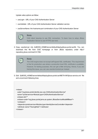 Integration steps

Update valve options as follow:
• casLogin: URL of your CAS Authentication Server
• casValidate: URL of your CAS Authentication Server validation service
• casServerName: the hostname:port combination of your CAS Authentication Server

Note
CAS client requires to use SSL connection. To learn how to setup JBoss
Application Server to use HTTPS see here

4. Copy casclient.jar into $JBOSS_HOME/server/default/deploy/jboss-portal.sar/lib. You can
download this file from CAS homepage or from JBoss repository under http://
repository.jboss.com/cas/3.0.7/lib/

Note
The CAS engine does not accept self-signed SSL certificates. This requirement
is fine for production use where a production level SSL certificate is available.
However, for testing purposes, this can get a little annoying. Hence, if you are
having this issue, you can use casclient-lenient.jar instead.

5. Edit $JBOSS_HOME/server/default/deploy/jboss-portal.sar/META-INF/jboss-service.xml file
and uncomment following lines:

<mbean
code="org.jboss.portal.identity.sso.cas.CASAuthenticationService"
name="portal:service=Module,type=CASAuthenticationService"
xmbean-dd=""
xmbean-code="org.jboss.portal.jems.as.system.JBossServiceModelMBean">
<xmbean/>
<depends>portal:service=Module,type=IdentityServiceController</depends>
<attribute name="HavingRole"></attribute>
</mbean>

267

 