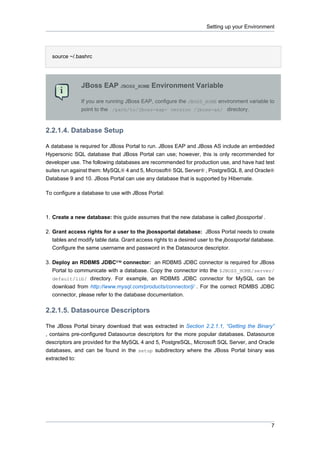 Setting up your Environment

source ~/.bashrc

JBoss EAP JBOSS_HOME Environment Variable
If you are running JBoss EAP, configure the JBOSS_HOME environment variable to
point to the /path/to/jboss-eap- version /jboss-as/ directory.

2.2.1.4. Database Setup
A database is required for JBoss Portal to run. JBoss EAP and JBoss AS include an embedded
Hypersonic SQL database that JBoss Portal can use; however, this is only recommended for
developer use. The following databases are recommended for production use, and have had test
suites run against them: MySQL® 4 and 5, Microsoft® SQL Server® , PostgreSQL 8, and Oracle®
Database 9 and 10. JBoss Portal can use any database that is supported by Hibernate.
To configure a database to use with JBoss Portal:

1. Create a new database: this guide assumes that the new database is called jbossportal .
2. Grant access rights for a user to the jbossportal database: JBoss Portal needs to create
tables and modify table data. Grant access rights to a desired user to the jbossportal database.
Configure the same username and password in the Datasource descriptor.
3. Deploy an RDBMS JDBC™ connector: an RDBMS JDBC connector is required for JBoss
Portal to communicate with a database. Copy the connector into the $JBOSS_HOME/server/
default/lib/ directory. For example, an RDBMS JDBC connector for MySQL can be
download from http://www.mysql.com/products/connector/j/ . For the correct RDMBS JDBC
connector, please refer to the database documentation.

2.2.1.5. Datasource Descriptors
The JBoss Portal binary download that was extracted in Section 2.2.1.1, “Getting the Binary”
, contains pre-configured Datasource descriptors for the more popular databases. Datasource
descriptors are provided for the MySQL 4 and 5, PostgreSQL, Microsoft SQL Server, and Oracle
databases, and can be found in the setup subdirectory where the JBoss Portal binary was
extracted to:

7

 