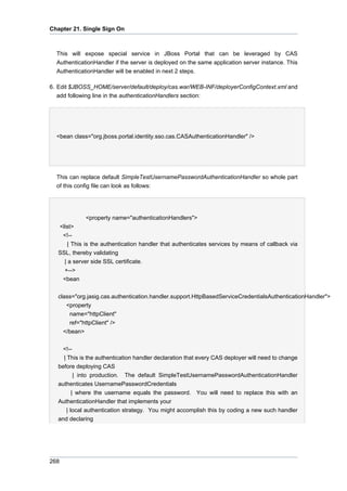 Chapter 21. Single Sign On

This will expose special service in JBoss Portal that can be leveraged by CAS
AuthenticationHandler if the server is deployed on the same application server instance. This
AuthenticationHandler will be enabled in next 2 steps.
6. Edit $JBOSS_HOME/server/default/deploy/cas.war/WEB-INF/deployerConfigContext.xml and
add following line in the authenticationHandlers section:

<bean class="org.jboss.portal.identity.sso.cas.CASAuthenticationHandler" />

This can replace default SimpleTestUsernamePasswordAuthenticationHandler so whole part
of this config file can look as follows:

<property name="authenticationHandlers">
<list>
<!-| This is the authentication handler that authenticates services by means of callback via
SSL, thereby validating
| a server side SSL certificate.
+-->
<bean
class="org.jasig.cas.authentication.handler.support.HttpBasedServiceCredentialsAuthenticationHandler">
<property
name="httpClient"
ref="httpClient" />
</bean>
<!-| This is the authentication handler declaration that every CAS deployer will need to change
before deploying CAS
| into production. The default SimpleTestUsernamePasswordAuthenticationHandler
authenticates UsernamePasswordCredentials
| where the username equals the password. You will need to replace this with an
AuthenticationHandler that implements your
| local authentication strategy. You might accomplish this by coding a new such handler
and declaring

268

 