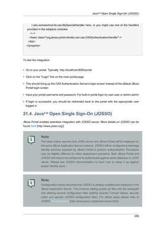 Java™ Open Single Sign-On (JOSSO)

| edu.someschool.its.cas.MySpecialHandler here, or you might use one of the handlers
provided in the adaptors modules.
+-->
<bean class="org.jboss.portal.identity.sso.cas.CASAuthenticationHandler" />
</list>
</property>

To test the integration:

• Go to your portal. Typically, http://localhost:8080/portal
• Click on the "Login" link on the main portal page
• This should bring up the CAS Authentication Server's login screen instead of the default JBoss
Portal login screen
• Input your portal username and password. For built-in portal login try user:user or admin:admin
• If login is successful, you should be redirected back to the portal with the appropriate user
logged in

21.4. Java™ Open Single Sign-On (JOSSO)
JBoss Portal enables seamless integration with JOSSO server. More details on JOSSO can be
found here [http://www.josso.org/]

Note
The steps below assume that JOSS server and JBoss Portal will be deployed on
the same JBoss Application Server instance. JOSSO will be configured to leverage
identity services exposed by JBoss Portal to perform authentication. Procedure
may be slightly different for other deployment scenarios. Both JBoss Portal and
JOSSO will need to be configured to authenticate against same database or LDAP
server. Please see JOSSO documentation to learn how to setup it up against
proper identity store.

Note
Configuration below assumes that JOSSO is already installed and deployed in the
JBoss Application Server. This involves adding proper jar files into the classpath
and altering several configuration files (adding Apache Tomcat Valves, security
realm and specific JOSSO configuration files). For JBoss setup please refer to
JOSSO documentation [http://www.josso.org/jboss4-howto.html]

269

 