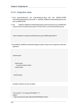 Chapter 21. Single Sign On

21.4.1. Integration steps
1. Copy portal-identity-lib.jar and portal-identity-sso-lib.jar files from $JBOSS_HOME/
server/default/deploy/jboss-portal.sar/lib to $JBOSS_HOME/server/default/deploy/josso.ear/
josso.war/WEB-INF/lib.
2. Edit
$JBOSS_HOME/server/default/deploy/jboss-portal.sar/portal-server.war/WEB-INF/
context.xml file and enable proper Apache Tomcat Valve by uncommenting following lines:

<Valve className="org.jboss.portal.identity.sso.josso.JOSSOLogoutValve"/>

3. Edit $JBOSS_HOME/server/default/config/josso-agent-config.xml and mapping for portal web
application:

<partner-apps>
...
<partner-app>
<context>/portal</context>
</partner-app>
...
</partner-apps>

Complete config file can look as follows:

<?xml version="1.0" encoding="ISO-8859-1" ?>
<agent>
<class>org.josso.jb4.agent.JBossCatalinaSSOAgent</class>

270

 