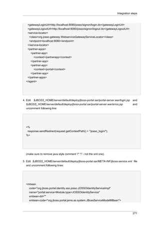 Integration steps

<gatewayLoginUrl>http://localhost:8080/josso/signon/login.do</gatewayLoginUrl>
<gatewayLogoutUrl>http://localhost:8080/josso/signon/logout.do</gatewayLogoutUrl>
<service-locator>
<class>org.josso.gateway.WebserviceGatewayServiceLocator</class>
<endpoint>localhost:8080</endpoint>
</service-locator>
<partner-apps>
<partner-app>
<context>/partnerapp</context>
</partner-app>
<partner-app>
<context>/portal</context>
</partner-app>
</partner-apps>
</agent>

4. Edit $JBOSS_HOME/server/default/deploy/jboss-portal.sar/portal-server.war/login.jsp
$JBOSS_HOME/server/default/deploy/jboss-portal.sar/portal-server.war/erros.jsp
uncomment following line:

and
and

<%
response.sendRedirect(request.getContextPath() + "/josso_login/");
%>

(make sure to remove java style comment '/* */' - not the xml one).
5. Edit $JBOSS_HOME/server/default/deploy/jboss-portal.sar/META-INF/jboss-service.xml file
and uncomment following lines:

<mbean
code="org.jboss.portal.identity.sso.josso.JOSSOIdentityServiceImpl"
name="portal:service=Module,type=JOSSOIdentityService"
xmbean-dd=""
xmbean-code="org.jboss.portal.jems.as.system.JBossServiceModelMBean">

271

 