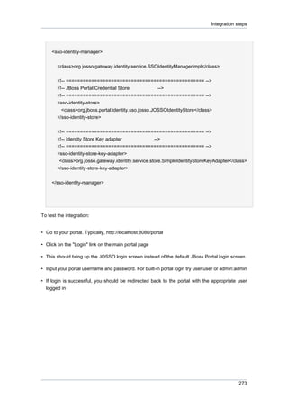 Integration steps

<sso-identity-manager>
<class>org.josso.gateway.identity.service.SSOIdentityManagerImpl</class>
<!-- ================================================= -->
<!-- JBoss Portal Credential Store
-->
<!-- ================================================= -->
<sso-identity-store>
<class>org.jboss.portal.identity.sso.josso.JOSSOIdentityStore</class>
</sso-identity-store>
<!-- ================================================= -->
<!-- Identity Store Key adapter
-->
<!-- ================================================= -->
<sso-identity-store-key-adapter>
<class>org.josso.gateway.identity.service.store.SimpleIdentityStoreKeyAdapter</class>
</sso-identity-store-key-adapter>
</sso-identity-manager>

To test the integration:

• Go to your portal. Typically, http://localhost:8080/portal
• Click on the "Login" link on the main portal page
• This should bring up the JOSSO login screen instead of the default JBoss Portal login screen
• Input your portal username and password. For built-in portal login try user:user or admin:admin
• If login is successful, you should be redirected back to the portal with the appropriate user
logged in

273

 