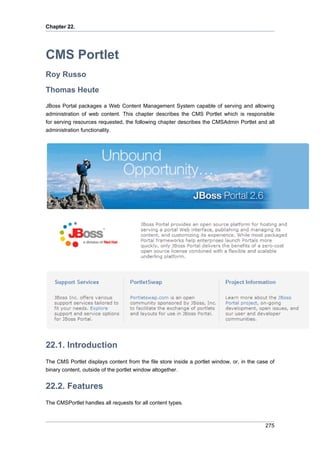 Chapter 22.

CMS Portlet
Roy Russo
Thomas Heute
JBoss Portal packages a Web Content Management System capable of serving and allowing
administration of web content. This chapter describes the CMS Portlet which is responsible
for serving resources requested, the following chapter describes the CMSAdmin Portlet and all
administration functionality.

22.1. Introduction
The CMS Portlet displays content from the file store inside a portlet window, or, in the case of
binary content, outside of the portlet window altogether.

22.2. Features
The CMSPortlet handles all requests for all content types.

275

 