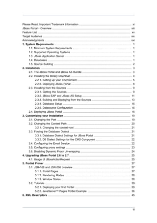 Please Read: Important Trademark Information .................................................................. xi
JBoss Portal - Overview .................................................................................................. xiii
Feature List ..................................................................................................................... xv
Target Audience .............................................................................................................. xix
Acknowledgments ............................................................................................................ xxi
1. System Requirements ................................................................................................. 1
1.1. Minimum System Requirements .......................................................................... 1
1.2. Supported Operating Systems ............................................................................. 1
1.3. JBoss Application Server .................................................................................... 1
1.4. Databases .......................................................................................................... 1
1.5. Source Building .................................................................................................. 2
2. Installation ................................................................................................................... 3
2.1. The JBoss Portal and JBoss AS Bundle .............................................................. 3
2.2. Installing the Binary Download ............................................................................. 4
2.2.1. Setting up your Environment ..................................................................... 5
2.2.2. Deploying JBoss Portal ............................................................................ 8
2.3. Installing from the Sources .................................................................................. 9
2.3.1. Getting the Sources ................................................................................. 9
2.3.2. JBoss EAP and JBoss AS Setup ............................................................ 11
2.3.3. Building and Deploying from the Sources ................................................. 13
2.3.4. Database Setup ..................................................................................... 15
2.3.5. Datasource Configuration ........................................................................ 15
2.4. Deploying JBoss Portal ..................................................................................... 16
3. Customizing your Installation .................................................................................... 19
3.1. Changing the Port ............................................................................................. 19
3.2. Changing the Context Path ............................................................................... 20
3.2.1. Changing the context-root ....................................................................... 21
3.3. Forcing the Database Dialect ............................................................................. 21
3.3.1. Database Dialect Settings for JBoss Portal .............................................. 21
3.3.2. DB Dialect Settings for the CMS Component ........................................... 22
3.4. Configuring the Email Service ............................................................................ 22
3.5. Configuring proxy settings ................................................................................. 23
3.6. Disabling Dynamic Proxy Un-wrapping ............................................................... 24
4. Upgrading JBoss Portal 2.6 to 2.7 ............................................................................. 25
4.1. Usage of JBossActionRequest ........................................................................... 25
5. Portlet Primer ............................................................................................................ 27
5.1. JSR-168 and JSR-286 overview ........................................................................ 27
5.1.1. Portal Pages .......................................................................................... 27
5.1.2. Rendering Modes ................................................................................... 28
5.1.3. Window States ....................................................................................... 28
5.2. Tutorials ........................................................................................................... 29
5.2.1. Deploying your first Portlet ...................................................................... 29
5.2.2. JavaServer™ Pages Portlet Example ..................................................... 36
6. XML Descriptors ........................................................................................................ 45

iii

 
