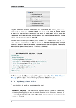 Chapter 2. Installation

Copy the Datasource descriptor that matches your database into the $JBOSS_HOME/server/
configuration /deploy/
directory, where configuration is either all, default, minimal
or production. The production configuration only exists on JBoss EAP, and not JBoss AS.
For example, if you are using the all configuration, copy the Datasource descriptor into the
$JBOSS_HOME/server/all/deploy/ directory.
After the Datasource descriptor has been copied into the deploy directory, make sure the username , password , connection-url , and driver-class , are correct for your chosen database.
Datasource descriptor files can be deployed to test before being used in production. The following
is an example Datasource descriptor for a PostgreSQL database:

<?xml version="1.0" encoding="UTF-8"?>
<datasources>
<local-tx-datasource>
<jndi-name>PortalDS</jndi-name>
<connection-url>jdbc:postgresql:jbossportal</connection-url>
<driver-class>org.postgresql.Driver</driver-class>
<user-name>portal</user-name>
<password>portalpassword</password>
</local-tx-datasource>
</datasources>

For further details about Datasource descriptors, please refer to the JBoss JDBC Datasource
Wiki page [http://wiki.jboss.org/wiki/Wiki.jsp?page=CreateAJDBCDataSource] .

2.2.2. Deploying JBoss Portal
To start JBoss EAP or JBoss AS and deploy JBoss Portal:

1. Datasource descriptor: if you have not done so already, change into the setup subdirectory
where the JBoss Portal binary was extracted to. Copy the correct Datasource descriptor file (
*-ds.xml ) you modified in the previous steps into the $JBOSS_HOME/server/ configuration
/deploy/ directory.

8

 