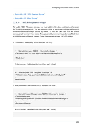 Configuring the Content Store Location

• Section 22.4.3.2, “100% Database Storage”
• Section 22.4.3.3, “Mixed Storage”

22.4.3.1. 100% Filesystem Storage
To enable 100% Filesystem storage, you must edit the file: jboss-portal.sar/portal-cms.sar/
META-INF/jboss-service.xml . You will note that the file is set to use the HibernateStore and
HibernatePersistenceManager classes, by default. To have the CMS use 100% file system
storage, simply comment these blocks. Then, you should uncomment to use the LocalFileSystem
and XMLPersistenceManager classes. Follow these steps to activate 100% FS storage:

1. Comment out the following blocks (there are 3 in total):

<!-- HibernateStore: uses RDBMS + Hibernate for storage -->
<FileSystem class="org.jboss.portal.cms.hibernate.HibernateStore">
...
</FileSystem>

And uncomment the blocks under them (there are 3 in total):

<!-- LocalFileSystem: uses FileSystem for storage. -->
<FileSystem class="org.apache.jackrabbit.core.fs.local.LocalFileSystem">
...
</FileSystem>

2. Now comment out the following blocks (there are 2 in total):

<!-- HibernatePersistentManager: uses RDBMS + Hibernate for storage -->
<PersistenceManager
class="org.jboss.portal.cms.hibernate.state.HibernatePersistenceManager">
...
</PersistenceManager>

And uncomment the blocks under them (there are 2 in total):

279

 