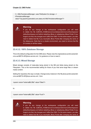 Chapter 22. CMS Portlet

<!-- XMLPersistenceManager: uses FileSystem for storage -->
<PersistenceManager
class="org.apache.jackrabbit.core.state.xml.XMLPersistenceManager"/>

Warning
If you do any change at the workspaces configuration you will need
to delete the file $JBOSS_HOME/server/xxx/data/portal/cms/conf/workspaces/
default/workspace.xml before restarting JBoss or redeploying JBoss Portal. If you
forget to do that, the changes won't affect the CMS. For the same reason, you also
need to delete that file if you recompile JBoss Portal after changing the name of
the datasource. Note that on a cluster environment, you need to remove that file
(if it exists) on all the nodes.

22.4.3.2. 100% Database Storage
This is the default configuration for the CMS store. Please view the original jboss-portal.sar/portalcms.sar/META-INF/jboss-service.xml , for guidance on how to reset it.

22.4.3.3. Mixed Storage
Mixed storage consists of meta-data being stored in the DB and blobs being stored on the
Filesystem. This is the recommended setting for those of you that serve large files or stream
media content.
Setting the repository this way is simple. Change every instance in the file jboss-portal.sar/portalcms.sar/META-INF/jboss-service.xml , from:

<param name="externalBLOBs" value="false"/>

to:

<param name="externalBLOBs" value="true"/>

Warning
If you do any change at the workspaces configuration you will need
to delete the file $JBOSS_HOME/server/xxx/data/portal/cms/conf/workspaces/
default/workspace.xml before restarting JBoss or redeploying JBoss Portal. If you
forget to do that, the changes won't affect the CMS. For the same reason, you also
need to delete that file if you recompile JBoss Portal after changing the name of

280

 