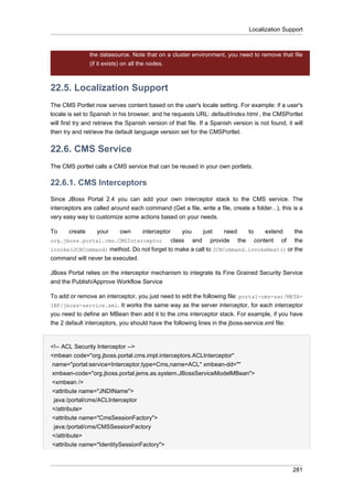 Localization Support

the datasource. Note that on a cluster environment, you need to remove that file
(if it exists) on all the nodes.

22.5. Localization Support
The CMS Portlet now serves content based on the user's locale setting. For example: if a user's
locale is set to Spanish in his browser, and he requests URL: default/index.html , the CMSPortlet
will first try and retrieve the Spanish version of that file. If a Spanish version is not found, it will
then try and retrieve the default language version set for the CMSPortlet.

22.6. CMS Service
The CMS portlet calls a CMS service that can be reused in your own portlets.

22.6.1. CMS Interceptors
Since JBoss Portal 2.4 you can add your own interceptor stack to the CMS service. The
interceptors are called around each command (Get a file, write a file, create a folder...), this is a
very easy way to customize some actions based on your needs.
To

create

your

own

interceptor

you
just
need
to
extend
the
org.jboss.portal.cms.CMSInterceptor
class and provide the content of the
invoke(JCRCommand) method. Do not forget to make a call to JCRCommand.invokeNext() or the
command will never be executed.
JBoss Portal relies on the interceptor mechanism to integrate its Fine Grained Security Service
and the Publish/Approve Workflow Service
To add or remove an interceptor, you just need to edit the following file: portal-cms-sar/METAINF/jboss-service.xml. It works the same way as the server interceptor, for each interceptor
you need to define an MBean then add it to the cms interceptor stack. For example, if you have
the 2 default interceptors, you should have the following lines in the jboss-service.xml file:

<!-- ACL Security Interceptor -->
<mbean code="org.jboss.portal.cms.impl.interceptors.ACLInterceptor"
name="portal:service=Interceptor,type=Cms,name=ACL" xmbean-dd=""
xmbean-code="org.jboss.portal.jems.as.system.JBossServiceModelMBean">
<xmbean />
<attribute name="JNDIName">
java:/portal/cms/ACLInterceptor
</attribute>
<attribute name="CmsSessionFactory">
java:/portal/cms/CMSSessionFactory
</attribute>
<attribute name="IdentitySessionFactory">

281

 