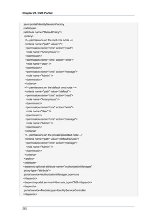 Chapter 22. CMS Portlet

java:/portal/IdentitySessionFactory
</attribute>
<attribute name="DefaultPolicy">
<policy>
<!-- permissions on the root cms node -->
<criteria name="path" value="/">
<permission name="cms" action="read">
<role name="Anonymous" />
</permission>
<permission name="cms" action="write">
<role name="User" />
</permission>
<permission name="cms" action="manage">
<role name="Admin" />
</permission>
</criteria>
<!-- permissions on the default cms node -->
<criteria name="path" value="/default">
<permission name="cms" action="read">
<role name="Anonymous" />
</permission>
<permission name="cms" action="write">
<role name="User" />
</permission>
<permission name="cms" action="manage">
<role name="Admin" />
</permission>
</criteria>
<!-- permissions on the private/protected node -->
<criteria name="path" value="/default/private">
<permission name="cms" action="manage">
<role name="Admin" />
</permission>
</criteria>
</policy>
</attribute>
<depends optional-attribute-name="AuthorizationManager"
proxy-type="attribute">
portal:service=AuthorizationManager,type=cms
</depends>
<depends>portal:service=Hibernate,type=CMS</depends>
<depends>
portal:service=Module,type=IdentityServiceController
</depends>

282

 