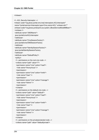 Chapter 22. CMS Portlet

</mbean>
<!-- ACL Security Interceptor -->
<mbean code="org.jboss.portal.cms.impl.interceptors.ACLInterceptor"
name="portal:service=Interceptor,type=Cms,name=ACL" xmbean-dd=""
xmbean-code="org.jboss.portal.jems.as.system.JBossServiceModelMBean">
<xmbean />
<attribute name="JNDIName">
java:/portal/cms/ACLInterceptor
</attribute>
<attribute name="CmsSessionFactory">
java:/portal/cms/CMSSessionFactory
</attribute>
<attribute name="IdentitySessionFactory">
java:/portal/IdentitySessionFactory
</attribute>
<attribute name="DefaultPolicy">
<policy>
<!-- permissions on the root cms node -->
<criteria name="path" value="/">
<permission name="cms" action="read">
<role name="Anonymous" />
</permission>
<permission name="cms" action="write">
<role name="User" />
</permission>
<permission name="cms" action="manage">
<role name="Admin" />
</permission>
</criteria>
<!-- permissions on the default cms node -->
<criteria name="path" value="/default">
<permission name="cms" action="read">
<role name="Anonymous" />
</permission>
<permission name="cms" action="write">
<role name="User" />
</permission>
<permission name="cms" action="manage">
<role name="Admin" />
</permission>
</criteria>
<!-- permissions on the private/protected node -->
<criteria name="path" value="/default/private">

284

 