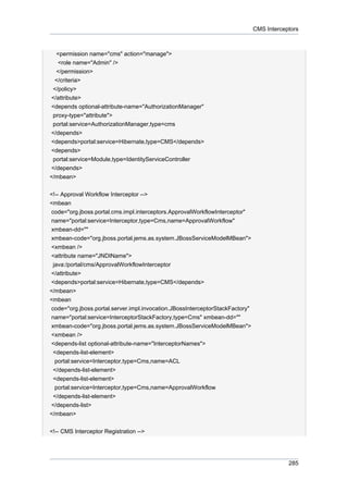 CMS Interceptors

<permission name="cms" action="manage">
<role name="Admin" />
</permission>
</criteria>
</policy>
</attribute>
<depends optional-attribute-name="AuthorizationManager"
proxy-type="attribute">
portal:service=AuthorizationManager,type=cms
</depends>
<depends>portal:service=Hibernate,type=CMS</depends>
<depends>
portal:service=Module,type=IdentityServiceController
</depends>
</mbean>
<!-- Approval Workflow Interceptor -->
<mbean
code="org.jboss.portal.cms.impl.interceptors.ApprovalWorkflowInterceptor"
name="portal:service=Interceptor,type=Cms,name=ApprovalWorkflow"
xmbean-dd=""
xmbean-code="org.jboss.portal.jems.as.system.JBossServiceModelMBean">
<xmbean />
<attribute name="JNDIName">
java:/portal/cms/ApprovalWorkflowInterceptor
</attribute>
<depends>portal:service=Hibernate,type=CMS</depends>
</mbean>
<mbean
code="org.jboss.portal.server.impl.invocation.JBossInterceptorStackFactory"
name="portal:service=InterceptorStackFactory,type=Cms" xmbean-dd=""
xmbean-code="org.jboss.portal.jems.as.system.JBossServiceModelMBean">
<xmbean />
<depends-list optional-attribute-name="InterceptorNames">
<depends-list-element>
portal:service=Interceptor,type=Cms,name=ACL
</depends-list-element>
<depends-list-element>
portal:service=Interceptor,type=Cms,name=ApprovalWorkflow
</depends-list-element>
</depends-list>
</mbean>
<!-- CMS Interceptor Registration -->

285

 