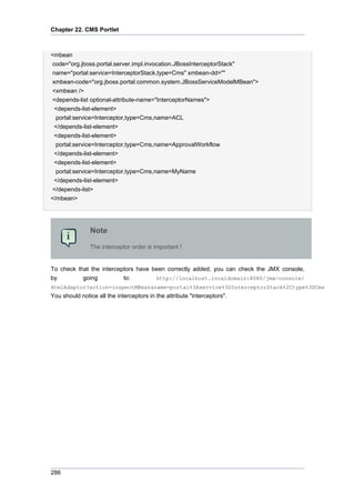 Chapter 22. CMS Portlet

<mbean
code="org.jboss.portal.server.impl.invocation.JBossInterceptorStack"
name="portal:service=InterceptorStack,type=Cms" xmbean-dd=""
xmbean-code="org.jboss.portal.common.system.JBossServiceModelMBean">
<xmbean />
<depends-list optional-attribute-name="InterceptorNames">
<depends-list-element>
portal:service=Interceptor,type=Cms,name=ACL
</depends-list-element>
<depends-list-element>
portal:service=Interceptor,type=Cms,name=ApprovalWorkflow
</depends-list-element>
<depends-list-element>
portal:service=Interceptor,type=Cms,name=MyName
</depends-list-element>
</depends-list>
</mbean>

Note
The interceptor order is important !

To check that the interceptors have been correctly added, you can check the JMX console,
by
going
to:
http://localhost.localdomain:8080/jmx-console/
HtmlAdaptor?action=inspectMBean&name=portal%3Aservice%3DInterceptorStack%2Ctype%3DCms

You should notice all the interceptors in the attribute "interceptors".

286

 