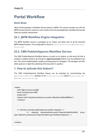 Chapter 23.

Portal Workflow
Sohil Shah
JBoss Portal packages a Workflow Service based on jBPM. This service provides you with the
jBPM services that your portal can use to build out the end-user/application workflows that should
meet your portal's requirements.

23.1. jBPM Workflow Engine Integration
The jBPM Workflow service is packaged as an mbean and takes care of all the low-level
jBPM related functions. The configuration is found in portal-workflow.sar/META-INF/jbossservice.xml.

23.2. CMS Publish/Approve Workflow Service
The CMS Publish/Approval Workflow feature is turned on by default, so that every file that is
created or updated needs to go through an approval process before it can be published to go
live. The current implementation creates a pending queue for managers. The managers can then
either approve or reject the publishing of the document in question.

1. How to activate this feature?
The CMS Publish/Approval Workflow feature can be activated by uncommenting the
ApprovePublishWorkflow attribute of the portal:service=CMS mbean in portal-cms.sar/
META-INF/jboss-service.xml:

<mbean
code="@cms.service.code@"
name="portal:service=CMS"
xmbean-dd=""
xmbean-code="org.jboss.portal.jems.as.system.JBossServiceModelMBean">
<xmbean/>
...
<!-- Add this to activate publish/approval workflow integration -->
<!-- <depends optional-attribute-name="ApprovePublishWorkflow"
type="attribute">portal:service=ApprovePublish,type=Workflow</depends> -->

proxy-

...
</mbean>

287

 