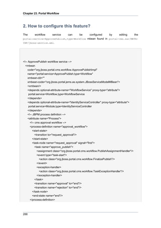 Chapter 23. Portal Workflow

2. How to configure this feature?
The

workflow

service

can

be

configured
by
editing
the
portal:service=ApprovePublish,type=Workflow mbean found in portal-cms.sar/METAINF/jboss-service.xml.

<!-- ApprovePublish workflow service -->
<mbean
code="org.jboss.portal.cms.workflow.ApprovePublishImpl"
name="portal:service=ApprovePublish,type=Workflow"
xmbean-dd=""
xmbean-code="org.jboss.portal.jems.as.system.JBossServiceModelMBean">
<xmbean/>
<depends optional-attribute-name="WorkflowService" proxy-type="attribute">
portal:service=Workflow,type=WorkflowService
</depends>
<depends optional-attribute-name="IdentityServiceController" proxy-type="attribute">
portal:service=Module,type=IdentityServiceController
</depends>
<!-- JBPM process definition -->
<attribute name="Process">
<!-- cms approval workflow -->
<process-definition name="approval_workflow">
<start-state>
<transition to="request_approval"/>
</start-state>
<task-node name="request_approval" signal="first">
<task name="approve_publish">
<assignment class="org.jboss.portal.cms.workflow.PublishAssignmentHandler"/>
<event type="task-start">
<action class="org.jboss.portal.cms.workflow.FinalizePublish"/>
</event>
<exception-handler>
<action class="org.jboss.portal.cms.workflow.TaskExceptionHandler"/>
</exception-handler>
</task>
<transition name="approval" to="end"/>
<transition name="rejection" to="end"/>
</task-node>
<end-state name="end"/>
</process-definition>

288

 