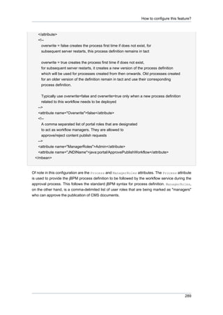 How to configure this feature?

</attribute>
<!-overwrite = false creates the process first time if does not exist, for
subsequent server restarts, this process definition remains in tact
overwrite = true creates the process first time if does not exist,
for subsequent server restarts, it creates a new version of the process definition
which will be used for processes created from then onwards. Old processes created
for an older version of the definition remain in tact and use their corresponding
process definition.
Typically use overwrite=false and overwrite=true only when a new process definition
related to this workflow needs to be deployed
-->
<attribute name="Overwrite">false</attribute>
<!-A comma separated list of portal roles that are designated
to act as workflow managers. They are allowed to
approve/reject content publish requests
-->
<attribute name="ManagerRoles">Admin</attribute>
<attribute name="JNDIName">java:portal/ApprovePublishWorkflow</attribute>
</mbean>

Of note in this configuration are the Process and ManagerRoles attributes. The Process attribute
is used to provide the jBPM process definition to be followed by the workflow service during the
approval process. This follows the standard jBPM syntax for process definition. ManagerRoles,
on the other hand, is a comma-delimited list of user roles that are being marked as "managers"
who can approve the publication of CMS documents.

289

 