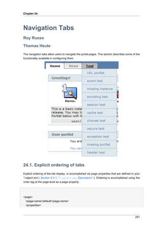 Chapter 24.

Navigation Tabs
Roy Russo
Thomas Heute
The navigation tabs allow users to navigate the portal pages. This section describes some of the
functionality available in configuring them.

24.1. Explicit ordering of tabs
Explicit ordering of the tab display, is accomplished via page properties that are defined in your
*-object.xml ( Section 6.2.1, “*-object.xml Descriptors” ). Ordering is accomplished using the
order tag at the page level as a page property.

<page>
<page-name>default</page-name>
<properties>

291

 