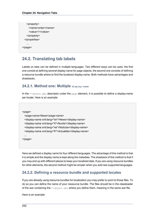 Chapter 24. Navigation Tabs

<property>
<name>order</name>
<value>1</value>
</property>
</properties>
...
</page>

24.2. Translating tab labels
Labels on tabs can be defined in multiple languages. Two different ways can be used, the first
one consist at defining several display name for page objects, the second one consists of defining
a resource bundle where to find the localized display-name. Both methods have advantages and
drawbacks.

24.2.1. Method one: Multiple display-name
In the *-object.xml descriptor under the page element, it is possible to define a display-name
per locale. Here is an example:

<page>
<page-name>News</page-name>
<display-name xml:lang="en">News</display-name>
<display-name xml:lang="it">Novita'</display-name>
<display-name xml:lang="es">Noticias</display-name>
<display-name xml:lang="fr">Actualités</display-name>
...
</page>

Here we defined a display name for four different languages. The advantage of this method is that
it is simple and the display name is kept along the metadata. The drawback of this method is that if
you may end up with different places to keep your localized data. If you are using resource bundles
for other elements, the second method might be simpler when you add new supported languages.

24.2.2. Defining a resource bundle and supported locales
If you are already using resource bundles for localization you may prefer to point to those files. To
do so you can define the name of your ressource bundle. The files should be in the classloader
of the war containing the *-object.xml where you define them, meaning in the same war file.
Here is an example:

292

 