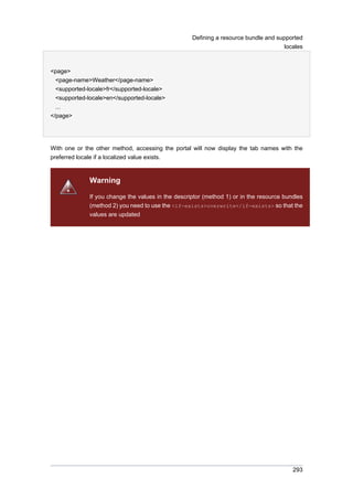 Defining a resource bundle and supported
locales

<page>
<page-name>Weather</page-name>
<supported-locale>fr</supported-locale>
<supported-locale>en</supported-locale>
...
</page>

With one or the other method, accessing the portal will now display the tab names with the
preferred locale if a localized value exists.

Warning
If you change the values in the descriptor (method 1) or in the resource bundles
(method 2) you need to use the <if-exists>overwrite</if-exists> so that the
values are updated

293

 