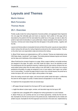 Chapter 25.

Layouts and Themes
Martin Holzner
Mark Fernandes
Thomas Heute

25.1. Overview
Portals usually render the markup fragments of several portlets, and aggregate these fragments
into one page that ultimately gets sent back as response. Each portlet on that page will be
decorated by the portal to limit the real estate the portlet has on the page, but also to allow the
portal to inject extra functionality on a per portlet basis. Classic examples of this injection are the
maximize, minimize and mode change links that will appear in the portlet window , together with
the title.
Layouts and themes allow to manipulate the look and feel of the portal. Layouts are responsible to
render markup that will wrap the markup fragments produced by the individual portlets. Themes,
on the other hand, are responsible to style and enhance this markup.
In JBoss Portal, layouts are implemented as a JSP or a Servlet. Themes are implemented using
CSS Style sheets, JavaScript™ and images. The binding element between layouts and themes
are the class and id attributes of the rendered markup.
JBoss Portal has the concept of regions on a page. When a page is defined, and portlet windows
are assigned to the page, the region, and order inside the region, has to be specified as well.
For portal layouts this has significant meaning. It defines the top most markup container that can
wrap portlet content (other then the static markup in the JSP itself). In other words: from a layout
perspective all portlets of a page are assigned to one or more regions. Each region can contain
one or more portlets. To render the page content to return from a portal request, the portal has to
render the layout JSP, and for each region, all the portlets in the region.
Since the markup around each region, and around each portlet inside that region, is effectively
the same for all the pages of a portal, it makes sense to encapsulate it in its own entity.
To implement this encapsulation there are several ways:
• JSP pages that get included from the layout JSP for each region/portlet
• a taglib that allows to place region, window, and decoration tags into the layout JSP
• a taglib that uses a pluggable API to delegate the markup generation to a set of classes
In JBoss Portal you can currently see two out of these approaches, namely the first and the
last. Examples for the first can be found in the portal-core.war, implemented by the nodesk and
phalanx layouts. Examples for the third approach can be found in the same war, implemented by

295

 