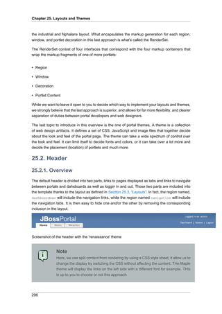 Chapter 25. Layouts and Themes

the industrial and Nphalanx layout. What encapsulates the markup generation for each region,
window, and portlet decoration in this last approach is what's called the RenderSet.
The RenderSet consist of four interfaces that correspond with the four markup containers that
wrap the markup fragments of one of more portlets:

• Region
• Window
• Decoration
• Portlet Content
While we want to leave it open to you to decide which way to implement your layouts and themes,
we strongly believe that the last approach is superior, and allows for far more flexibility, and clearer
separation of duties between portal developers and web designers.
The last topic to introduce in this overview is the one of portal themes. A theme is a collection
of web design artifacts. It defines a set of CSS, JavaScript and image files that together decide
about the look and feel of the portal page. The theme can take a wide spectrum of control over
the look and feel. It can limit itself to decide fonts and colors, or it can take over a lot more and
decide the placement (location) of portlets and much more.

25.2. Header
25.2.1. Overview
The default header is divided into two parts, links to pages displayed as tabs and links to navigate
between portals and dahsboards as well as loggin in and out. Those two parts are included into
the template thanks to the layout as defined in Section 25.3, “Layouts”. In fact, the region named,
dashboardnav will include the navigation links, while the region named navigation will include
the navigation tabs. It is then easy to hide one and/or the other by removing the corresponding
inclusion in the layout.

Screenshot of the header with the 'renaissance' theme

Note
Here, we use split content from rendering by using a CSS style sheet, it allow us to
change the display by switching the CSS without affecting the content. THe Maple
theme will display the links on the left side with a different font for example. THis
is up to you to choose or not this approach

296

 