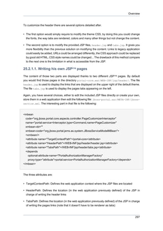Overview

To customize the header there are several options detailed after.
• The first option would simply require to modify the theme CSS, by doing this you could change
the fonts, the way tabs are rendered, colors and many other things but not change the content.
• The second option is to modify the provided JSP files, header.jsp and tabs.jsp. It gives you
more flexibility than the previous solution on modifying the content. Links to legacy application
could easily be added, URLs could be arranged differently, the CSS approach could be replaced
by good old HTML, CSS style names could be changed... The drawback of this method compare
to the next one is the limitation in what is accessible from the JSP.

25.2.1.1. Writing his own JSP™ pages
The content of those two parts are displayed thanks to two different JSP™ pages. By default
you would find those pages in the directory portal-core.war/WEB-INF/jsp/header/. The file
header.jsp is used to display the links that are displayed on the upper right of the default theme.
The file tabs.jsp is used to display the pages tabs appearing on the left.
Again, you have several choices, either to edit the included JSP files directly or create your own,
store them in a web application then edit the following file: jboss-portal.sar/META-INF/jbossservice.xml. The interesting part in that file is the following:

<mbean
code="org.jboss.portal.core.aspects.controller.PageCustomizerInterceptor"
name="portal:service=Interceptor,type=Command,name=PageCustomizer"
xmbean-dd=""
xmbean-code="org.jboss.portal.jems.as.system.JBossServiceModelMBean">
<xmbean/>
<attribute name="TargetContextPath">/portal-core</attribute>
<attribute name="HeaderPath">/WEB-INF/jsp/header/header.jsp</attribute>
<attribute name="TabsPath">/WEB-INF/jsp/header/tabs.jsp</attribute>
<depends
optional-attribute-name="PortalAuthorizationManagerFactory"
proxy-type="attribute">portal:service=PortalAuthorizationManagerFactory</depends>
</mbean>

The three attributes are:
• TargetContextPath: Defines the web application context where the JSP files are located
• HeaderPath: Defines the location (in the web application previously defined) of the JSP in
charge of writing the header links
• TabsPath: Defines the location (in the web application previously defined) of the JSP in charge
of writing the pages links (note that it doesn't have to be renderer as tabs)

297

 