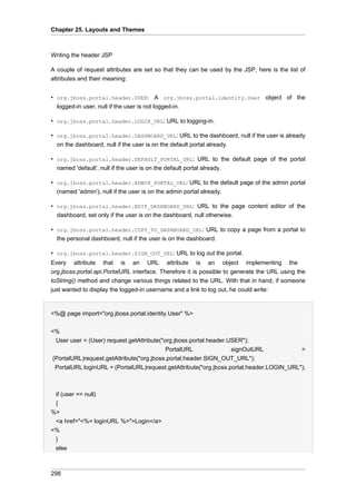 Chapter 25. Layouts and Themes

Writing the header JSP
A couple of request attributes are set so that they can be used by the JSP, here is the list of
attributes and their meaning:
• org.jboss.portal.header.USER: A org.jboss.portal.identity.User object of the
logged-in user, null if the user is not logged-in.
• org.jboss.portal.header.LOGIN_URL: URL to logging-in.
• org.jboss.portal.header.DASHBOARD_URL: URL to the dashboard, null if the user is already
on the dashboard, null if the user is on the default portal already.
• org.jboss.portal.header.DEFAULT_PORTAL_URL: URL to the default page of the portal
named 'default', null if the user is on the default portal already.
• org.jboss.portal.header.ADMIN_PORTAL_URL: URL to the default page of the admin portal
(named 'admin'), null if the user is on the admin portal already.
• org.jboss.portal.header.EDIT_DASHBOARD_URL: URL to the page content editor of the
dashboard, set only if the user is on the dashboard, null otherwise.
• org.jboss.portal.header.COPY_TO_DASHBOARD_URL: URL to copy a page from a portal to
the personal dashboard, null if the user is on the dashboard.
• org.jboss.portal.header.SIGN_OUT_URL: URL to log out the portal.
Every attribute that is an URL attribute is an object implementing the
org.jboss.portal.api.PortalURL interface. Therefore it is possible to generate the URL using the
toString() method and change various things related to the URL. With that in hand, if someone
just wanted to display the logged-in username and a link to log out, he could write:

<%@ page import="org.jboss.portal.identity.User" %>
<%
User user = (User) request.getAttribute("org.jboss.portal.header.USER");
PortalURL
signOutURL
=
(PortalURL)request.getAttribute("org.jboss.portal.header.SIGN_OUT_URL");
PortalURL loginURL = (PortalURL)request.getAttribute("org.jboss.portal.header.LOGIN_URL");

if (user == null)
{
%>
<a href="<%= loginURL %>">Login</a>
<%
}
else

298

 