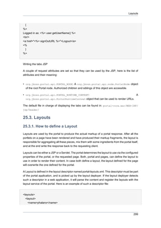 Layouts

{
%>
Logged in as: <%= user.getUserName() %>
<br/>
<a href="<%= signOutURL %>">Logout</a>
<%
}
%>

Writing the tabs JSP
A couple of request attributes are set so that they can be used by the JSP, here is the list of
attributes and their meaning:
• org.jboss.portal.api.PORTAL_NODE: A org.jboss.portal.api.node.PortalNode object
of the root Portal node. Authorized children and siblings of this object are accessible.
• org.jboss.portal.api.PORTAL_RUNTIME_CONTEXT:
A
org.jboss.portal.api.PortalRuntimeContext object that can be used to render URLs.
The default file in charge of displaying the tabs can be found in: portal-core.war/WEB-INF/
jsp/header/

25.3. Layouts
25.3.1. How to define a Layout
Layouts are used by the portal to produce the actual markup of a portal response. After all the
portlets on a page have been rendered and have produced their markup fragments, the layout is
responsible for aggregating all these pieces, mix them with some ingredients from the portal itself,
and at the end write the response back to the requesting client.
Layouts can be either a JSP or a Servlet. The portal determines the layout to use via the configured
properties of the portal, or the requested page. Both, portal and pages, can define the layout to
use in order to render their content. In case both define a layout, the layout defined for the page
will overwrite the one defined for the portal.
A Layout is defined in the layout descriptor named portal-layouts.xml. This descriptor must be part
of the portal application, and is picked up by the layout deployer. If the layout deployer detects
such a descriptor in a web application, it will parse the content and register the layouts with the
layout service of the portal. Here is an example of such a descriptor file:

<layouts>
<layout>
<name>phalanx</name>

299

 