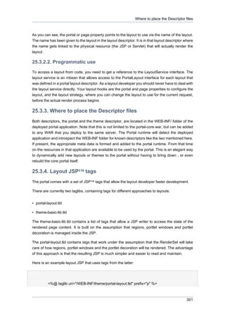 Where to place the Descriptor files

As you can see, the portal or page property points to the layout to use via the name of the layout.
The name has been given to the layout in the layout descriptor. It is in that layout descriptor where
the name gets linked to the physical resource (the JSP or Servlet) that will actually render the
layout.

25.3.2.2. Programmatic use
To access a layout from code, you need to get a reference to the LayoutService interface. The
layout service is an mbean that allows access to the PortalLayout interface for each layout that
was defined in a portal layout descriptor. As a layout developer you should never have to deal with
the layout service directly. Your layout hooks are the portal and page properties to configure the
layout, and the layout strategy, where you can change the layout to use for the current request,
before the actual render process begins.

25.3.3. Where to place the Descriptor files
Both descriptors, the portal and the theme descriptor, are located in the WEB-INF/ folder of the
deployed portal application. Note that this is not limited to the portal-core.war, but can be added
to any WAR that you deploy to the same server. The Portal runtime will detect the deployed
application and introspect the WEB-INF folder for known descriptors like the two mentioned here.
If present, the appropriate meta data is formed and added to the portal runtime. From that time
on the resources in that application are available to be used by the portal. This is an elegant way
to dynamically add new layouts or themes to the portal without having to bring down , or even
rebuild the core portal itself.

25.3.4. Layout JSP™ tags
The portal comes with a set of JSP™ tags that allow the layout developer faster development.
There are currently two taglibs, containing tags for different approaches to layouts:
• portal-layout.tld
• theme-basic-lib.tld
The theme-basic-lib.tld contains a list of tags that allow a JSP writer to access the state of the
rendered page content. It is built on the assumption that regions, portlet windows and portlet
decoration is managed inside the JSP.
The portal-layout.tld contains tags that work under the assumption that the RenderSet will take
care of how regions, portlet windows and the portlet decoration will be rendered. The advantage
of this approach is that the resulting JSP is much simpler and easier to read and maintain.
Here is an example layout JSP that uses tags from the latter:

<%@ taglib uri="/WEB-INF/theme/portal-layout.tld" prefix="p" %>

301

 