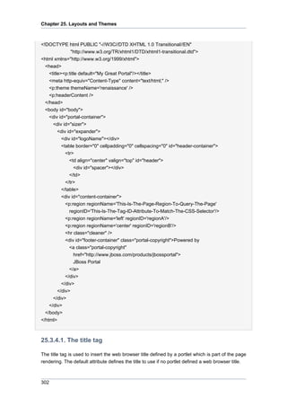 Chapter 25. Layouts and Themes

<!DOCTYPE html PUBLIC "-//W3C//DTD XHTML 1.0 Transitional//EN"
"http://www.w3.org/TR/xhtml1/DTD/xhtml1-transitional.dtd">
<html xmlns="http://www.w3.org/1999/xhtml">
<head>
<title><p:title default="My Great Portal"/></title>
<meta http-equiv="Content-Type" content="text/html;" />
<p:theme themeName='renaissance' />
<p:headerContent />
</head>
<body id="body">
<div id="portal-container">
<div id="sizer">
<div id="expander">
<div id="logoName"></div>
<table border="0" cellpadding="0" cellspacing="0" id="header-container">
<tr>
<td align="center" valign="top" id="header">
<div id="spacer"></div>
</td>
</tr>
</table>
<div id="content-container">
<p:region regionName='This-Is-The-Page-Region-To-Query-The-Page'
regionID='This-Is-The-Tag-ID-Attribute-To-Match-The-CSS-Selector'/>
<p:region regionName='left' regionID='regionA'/>
<p:region regionName='center' regionID='regionB'/>
<hr class="cleaner" />
<div id="footer-container" class="portal-copyright">Powered by
<a class="portal-copyright"
href="http://www.jboss.com/products/jbossportal">
JBoss Portal
</a>
</div>
</div>
</div>
</div>
</div>
</body>
</html>

25.3.4.1. The title tag
The title tag is used to insert the web browser title defined by a portlet which is part of the page
rendering. The default attribute defines the title to use if no portlet defined a web browser title.

302

 