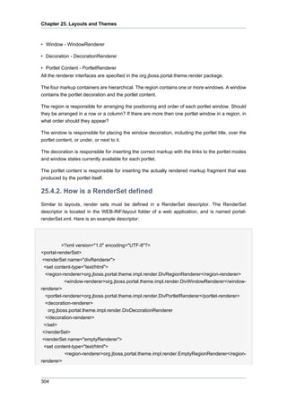 Chapter 25. Layouts and Themes

• Window - WindowRenderer
• Decoration - DecorationRenderer
• Portlet Content - PortletRenderer
All the renderer interfaces are specified in the org.jboss.portal.theme.render package.
The four markup containers are hierarchical. The region contains one or more windows. A window
contains the portlet decoration and the portlet content.
The region is responsible for arranging the positioning and order of each portlet window. Should
they be arranged in a row or a column? If there are more then one portlet window in a region, in
what order should they appear?
The window is responsible for placing the window decoration, including the portlet title, over the
portlet content, or under, or next to it.
The decoration is responsible for inserting the correct markup with the links to the portlet modes
and window states currently available for each portlet.
The portlet content is responsible for inserting the actually rendered markup fragment that was
produced by the portlet itself.

25.4.2. How is a RenderSet defined
Similar to layouts, render sets must be defined in a RenderSet descriptor. The RenderSet
descriptor is located in the WEB-INF/layout folder of a web application, and is named portalrenderSet.xml. Here is an example descriptor:

<?xml version="1.0" encoding="UTF-8"?>
<portal-renderSet>
<renderSet name="divRenderer">
<set content-type="text/html">
<region-renderer>org.jboss.portal.theme.impl.render.DivRegionRenderer</region-renderer>
<window-renderer>org.jboss.portal.theme.impl.render.DivWindowRenderer</windowrenderer>
<portlet-renderer>org.jboss.portal.theme.impl.render.DivPortletRenderer</portlet-renderer>
<decoration-renderer>
org.jboss.portal.theme.impl.render.DivDecorationRenderer
</decoration-renderer>
</set>
</renderSet>
<renderSet name="emptyRenderer">
<set content-type="text/html">
<region-renderer>org.jboss.portal.theme.impl.render.EmptyRegionRenderer</regionrenderer>

304

 