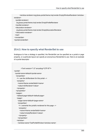 How to specify what RenderSet to use

<window-renderer>org.jboss.portal.theme.impl.render.EmptyWindowRenderer</windowrenderer>
<portlet-renderer>
org.jboss.portal.theme.impl.render.EmptyPortletRenderer
</portlet-renderer>
<decoration-renderer>
org.jboss.portal.theme.impl.render.EmptyDecorationRenderer
</decoration-renderer>
</set>
</renderSet>
</portal-renderSet>

25.4.3. How to specify what RenderSet to use
Analogous to how a strategy is specified, the RenderSet can be specified as a portal or page
property, or a particular layout can specify an anonymous RenderSet to use. Here is an example
of a portal descriptor:

<?xml version="1.0" encoding="UTF-8"?>
<portal>
<portal-name>default</portal-name>
<properties>
<!-- use the divRenderer for this portal -->
<property>
<name>theme.renderSetId</name>
<value>divRenderer</value>
</property>
</properties>
<pages>
<default-page>default</default-page>
<page>
<page-name>default</page-name>
<properties>
<!-- overwrite the portal's renderset for this page -->
<property>
<name>theme.renderSetId</name>
<value>emptyRenderer</value>
</property>
</properties>
<window>
<window-name>TestPortletWindow</window-name>

305

 