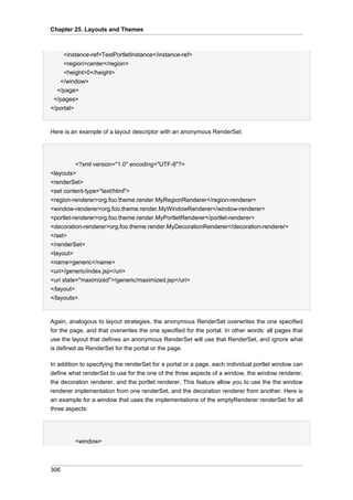 Chapter 25. Layouts and Themes

<instance-ref>TestPortletInstance</instance-ref>
<region>center</region>
<height>0</height>
</window>
</page>
</pages>
</portal>

Here is an example of a layout descriptor with an anonymous RenderSet:

<?xml version="1.0" encoding="UTF-8"?>
<layouts>
<renderSet>
<set content-type="text/html">
<region-renderer>org.foo.theme.render.MyRegionRenderer</region-renderer>
<window-renderer>org.foo.theme.render.MyWindowRenderer</window-renderer>
<portlet-renderer>org.foo.theme.render.MyPortletRenderer</portlet-renderer>
<decoration-renderer>org.foo.theme.render.MyDecorationRenderer</decoration-renderer>
</set>
</renderSet>
<layout>
<name>generic</name>
<uri>/generic/index.jsp</uri>
<uri state="maximized">/generic/maximized.jsp</uri>
</layout>
</layouts>

Again, analogous to layout strategies, the anonymous RenderSet overwrites the one specified
for the page, and that overwrites the one specified for the portal. In other words: all pages that
use the layout that defines an anonymous RenderSet will use that RenderSet, and ignore what
is defined as RenderSet for the portal or the page.
In addition to specifying the renderSet for a portal or a page, each individual portlet window can
define what renderSet to use for the one of the three aspects of a window, the window renderer,
the decoration renderer, and the portlet renderer. This feature allow you to use the the window
renderer implementation from one renderSet, and the decoration renderer from another. Here is
an example for a window that uses the implementations of the emptyRenderer renderSet for all
three aspects:

<window>

306

 