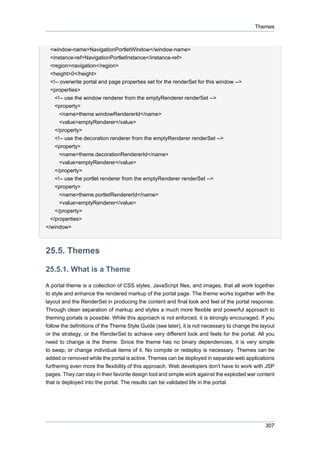 Themes

<window-name>NavigationPortletWindow</window-name>
<instance-ref>NavigationPortletInstance</instance-ref>
<region>navigation</region>
<height>0</height>
<!-- overwrite portal and page properties set for the renderSet for this window -->
<properties>
<!-- use the window renderer from the emptyRenderer renderSet -->
<property>
<name>theme.windowRendererId</name>
<value>emptyRenderer</value>
</property>
<!-- use the decoration renderer from the emptyRenderer renderSet -->
<property>
<name>theme.decorationRendererId</name>
<value>emptyRenderer</value>
</property>
<!-- use the portlet renderer from the emptyRenderer renderSet -->
<property>
<name>theme.portletRendererId</name>
<value>emptyRenderer</value>
</property>
</properties>
</window>

25.5. Themes
25.5.1. What is a Theme
A portal theme is a collection of CSS styles, JavaScript files, and images, that all work together
to style and enhance the rendered markup of the portal page. The theme works together with the
layout and the RenderSet in producing the content and final look and feel of the portal response.
Through clean separation of markup and styles a much more flexible and powerful approach to
theming portals is possible. While this approach is not enforced, it is strongly encouraged. If you
follow the definitions of the Theme Style Guide (see later), it is not necessary to change the layout
or the strategy, or the RenderSet to achieve very different look and feels for the portal. All you
need to change is the theme. Since the theme has no binary dependencies, it is very simple
to swap, or change individual items of it. No compile or redeploy is necessary. Themes can be
added or removed while the portal is active. Themes can be deployed in separate web applications
furthering even more the flexibility of this approach. Web developers don't have to work with JSP
pages. They can stay in their favorite design tool and simple work against the exploded war content
that is deployed into the portal. The results can be validated life in the portal.

307

 