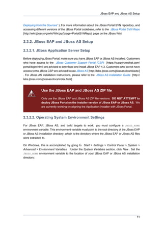 JBoss EAP and JBoss AS Setup

Deploying from the Sources” ). For more information about the JBoss Portal SVN repository, and
accessing different versions of the JBoss Portal codebase, refer to the JBoss Portal SVN Repo
[http://wiki.jboss.org/wiki/Wiki.jsp?page=PortalSVNRepo] page on the JBoss Wiki.

2.3.2. JBoss EAP and JBoss AS Setup
2.3.2.1. JBoss Application Server Setup
Before deploying JBoss Portal, make sure you have JBoss EAP or JBoss AS installed. Customers
who have access to the JBoss Customer Support Portal (CSP) [https://support.redhat.com/
portal/login.html] are advised to download and install JBoss EAP 4.3. Customers who do not have
access to the JBoss CSP are advised to use JBoss AS [http://labs.jboss.com/jbossas/downloads/]
. For JBoss AS installation instructions, please refer to the JBoss AS Installation Guide [http://
labs.jboss.com/jbossas/docs/index.html] .

Use the JBoss EAP and JBoss AS ZIP file
Only use the JBoss EAP and JBoss AS ZIP file versions. DO NOT ATTEMPT to
deploy JBoss Portal on the installer version of JBoss EAP or JBoss AS. We
are currently working on aligning the Application installer with JBoss Portal.

2.3.2.2. Operating System Environment Settings
For JBoss EAP, JBoss AS, and build targets to work, you must configure a JBOSS_HOME
environment variable. This environment variable must point to the root directory of the JBoss EAP
or JBoss AS installation directory, which is the directory where the JBoss EAP or JBoss AS files
were extracted to.
On Windows, this is accomplished by going to Start > Settings > Control Panel > System >
Advanced > Environment Variables . Under the System Variables section, click New . Set the
JBOSS_HOME environment variable to the location of your JBoss EAP or JBoss AS installation
directory:

11

 