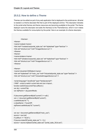 Chapter 25. Layouts and Themes

25.5.2. How to define a Theme
Themes can be added as part of any web application that is deployed to the portal server. All what
is needed is a theme descriptor file that is part of the deployed archive. This descriptor indicates
to the portal what themes and theme resources are becoming available to the portal. The theme
deployer scans the descriptor and adds the theme(s) to the ThemeService, which in turn makes
the themes available for consumption by the portal. Here is an example of a theme descriptor:

<themes>
<theme>
<name>nodesk</name>
<link href="/nodesk/css/portal_style.css" rel="stylesheet" type="text/css" />
<link rel="shortcut icon" href="/images/favicon.ico" />
</theme>
<theme>
<name>phalanx</name>
<link href="/phalanx/css/portal_style.css" rel="stylesheet" type="text/css" />
<link rel="shortcut icon" href="/images/favicon.ico" />
</theme>
<theme>
<name>industrial-CSSSelect</name>
<link rel="stylesheet" id="main_css" href="/industrial/portal_style.css" type="text/css" />
<link rel="shortcut icon" href="/industrial/images/favicon.ico" />
<script language="JavaScript" type="text/javascript">
// MAF - script to switch current tab and css in layout...
function switchCss(currentTab,colNum) {
var obj = currentTab;
var objParent = obj.parentNode;
if (document.getElementById("current") != null) {
var o = document.getElementById("current");
o.setAttribute("id","");
o.className = 'hoverOff';
objParent.setAttribute("id","current");
}
var css = document.getElementById("main_css");
source = css.href;
if (colNum == "3Col") {
if (source.indexOf("portal_style.css" != -1)) {
source = source.replace("portal_style.css","portal_style_3Col.css");

308

 