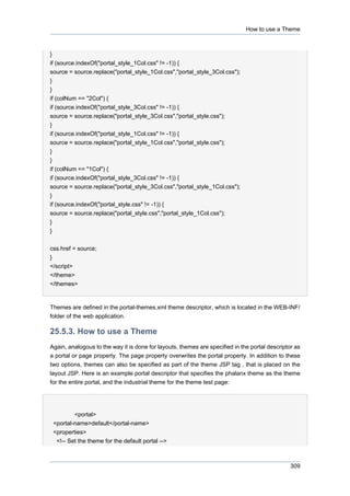 How to use a Theme

}
if (source.indexOf("portal_style_1Col.css" != -1)) {
source = source.replace("portal_style_1Col.css","portal_style_3Col.css");
}
}
if (colNum == "2Col") {
if (source.indexOf("portal_style_3Col.css" != -1)) {
source = source.replace("portal_style_3Col.css","portal_style.css");
}
if (source.indexOf("portal_style_1Col.css" != -1)) {
source = source.replace("portal_style_1Col.css","portal_style.css");
}
}
if (colNum == "1Col") {
if (source.indexOf("portal_style_3Col.css" != -1)) {
source = source.replace("portal_style_3Col.css","portal_style_1Col.css");
}
if (source.indexOf("portal_style.css" != -1)) {
source = source.replace("portal_style.css","portal_style_1Col.css");
}
}
css.href = source;
}
</script>
</theme>
</themes>

Themes are defined in the portal-themes.xml theme descriptor, which is located in the WEB-INF/
folder of the web application.

25.5.3. How to use a Theme
Again, analogous to the way it is done for layouts, themes are specified in the portal descriptor as
a portal or page property. The page property overwrites the portal property. In addition to these
two options, themes can also be specified as part of the theme JSP tag , that is placed on the
layout JSP. Here is an example portal descriptor that specifies the phalanx theme as the theme
for the entire portal, and the industrial theme for the theme test page:

<portal>
<portal-name>default</portal-name>
<properties>
<!-- Set the theme for the default portal -->

309

 